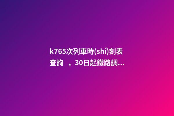 k765次列車時(shí)刻表查詢，30日起鐵路調(diào)圖-第1張-觀點(diǎn)-玄機(jī)派